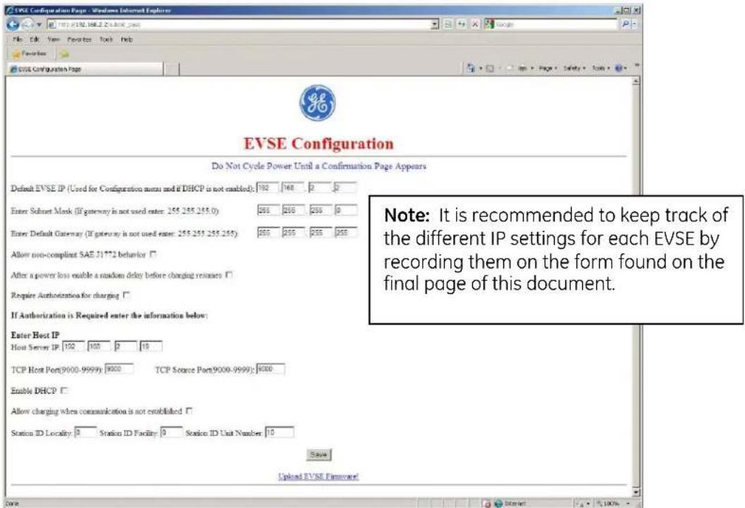EVSE Configuration Page - Windows Internet Explorer File Edit View Favorites Tools Help EVS Configuration Page EVSE Configuration Do Not Cycle Power Until a Confirmation Page Appears Default EVSE IP (Used for Configuration menu and if DHCP is not enabled): 192 168 2 2 Enter Subnet Mask (if gateway is not used enter: 255 255 255.0) 255 255 255 0 Enter Default Gateway (if gateway is not used enter: 255 255 255 255) 255 255 255 255 Allow non-compliant SAE 31**2 behavior □ After a power loss enable a random delay before charging resumes □ Require Authorization for charging □ If Authorization is Required enter the information below: Enter Host IP Host Server IP: 192 100 2 19 TCP Host Port(9000-9999): 9000 TCP Source Port(9000-9999): 9000 Enable DHCP □ Allow charging when communication is not established □ Station ID Locality: 0 Station ID Facility: 0 Station ID Unit Number: 10 Save Upload EVSE FimRecorded Note: It is recommended to keep track of the different IP settings for each EVSE by recording them on the form found on the final page of this document.