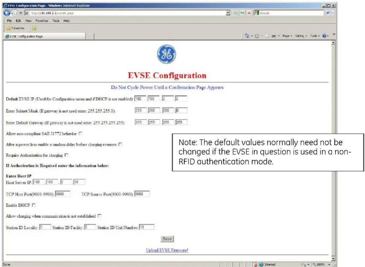EVSE Configuration Page - Windows Internet Explorer http://192.168.2\submit_pass File Edit View Favorites Tools Help Favorites EVSE Configuration Page EVSE Configuration Do Not Cycle Power Until a Confirmation Page Appears Default EVSE IP (Used for Configuration menu and if DHCP is not enabled: 192 168 2 2 Enter Subnet Mask (If gateway is not used enter: 255.255.255.0): 255 255 255 0 Enter Default Gateway (If gateway is not used enter: 255.255.255.0): 255 255 255 255 Allow non-compliant SAE J1772 behavior □ After a power loss enable a random delay before charging resumes □ Require Authorization for charging □ If Authorization is Required enter the information below: Enter Host IP Host Server IP: 192 168 2 19 TCP Host Port(9000-9999): 9000 TCP Source Port(9000-9999): 9000 Enable DHCP □ Allow charging when communication is not established □ Station ID Locality: 0 Station ID Facility: 0 Station ID Unit Number: 10 Save Upload EVSE Firmware! Note: The default values normally need not be changed if the EVSE in question is used in a non-RFID authentication mode. Done