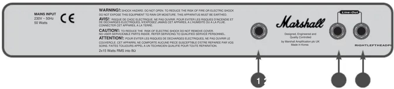 MAINS INPUT 230V ~ 50Hz 50 Watts CE WARNING!: SHOCK HAZARD. DO NOT OPEN. TO REDUCE THE RISK OF FIRE OR ELECTRIC SHOCK DO NOT EXPOSE THIS EQUIPMENT TO RAIN OR MOISTURE. THIS APPARATUS MUST BE EARTHED. AVIS!: RISQUE DE CHOC ELECTRIQUE. NE PAS OUVRIR. POUR EVITER LES RISQUES D'INCENDIE ET DE DECHARGES ELECTRIQUES, N'EXPOSEZ JAMAIS CET APPAREIL A L'HUMIDITE OU A LA PLUIE. CONNECTER CET APPAREIL A LA TERRE. CAUTION!: TO REDUCE THE RISK OF ELECTRIC SHOCK DO NOT REMOVE COVER. NO USER SERVICEABLE PARTS INSIDE. REFER SERVICING TO QUALIFIED SERVICE PERSONNEL. ATTENTION!: POUR EVITER LES RISQUES DE DECHARGES ELECTRIQUES, NE PAS OUVRIR LE COUVERCLE. CET APPARRIL NE COMPORTE AUCUNE PIECE SUSCEPTIBLE D'ETRE REPAREE PAR VOS SOINS. FAITES TOUJOURS APPEL A UN TECHNICIEN QUALIFIE POUR TOUTE REPARATION. 2x15 Watts RMS into 8Ω Marshall Designed, Engineered and Quality Controlled by Marshall Amplification plc UK Made in Korea Line-Out RIGHTLEFTHEADPI 1