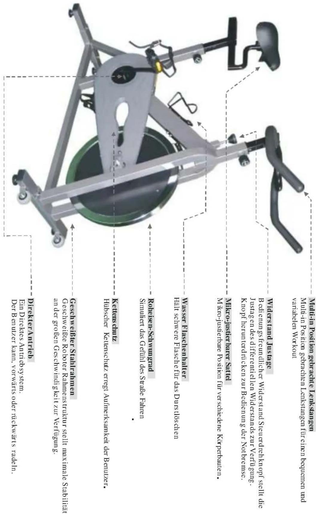 Mulli-in Position seberachte Lenkstanagen Multi-in Position gebarchen Lenkstanagen fire cizen bequemen und variabelen Workout Widersland Justage B edienun gis freundlicher Widersland Steuerdreh kornf stell die J ustag en des differentiellen Widerslands zur Verriyung. K nopf herunterdričekn zur Bedicunug der Notbremse. Wilkyo-jusstherbarer Sattel M ikro-jusstherbare P osition fur verschiedene Korpertainen. Wasser Flaschenhalter Half schwere Flasche fir das Durstloschen Simulfter das Gehli dels Strage Fahen Rohiesen-Scanwargad Simulfter das Gehli dels Strage Fahen Kettens schutz Hubsccher Keleneschutz erregt Aurmereksmakelt der Benutzer. Geschw eibler Stahlrahmen Geschw eibler R oter Rahmenstruktur steilt maximale Stabilitt an der groben Geschw indig keit zur Verflugung. Director A ntrieb Ein Directes Aniti obsystem. Der B enutzer kann, y torwarts oder trickwarts radeln. Director A ntrieb