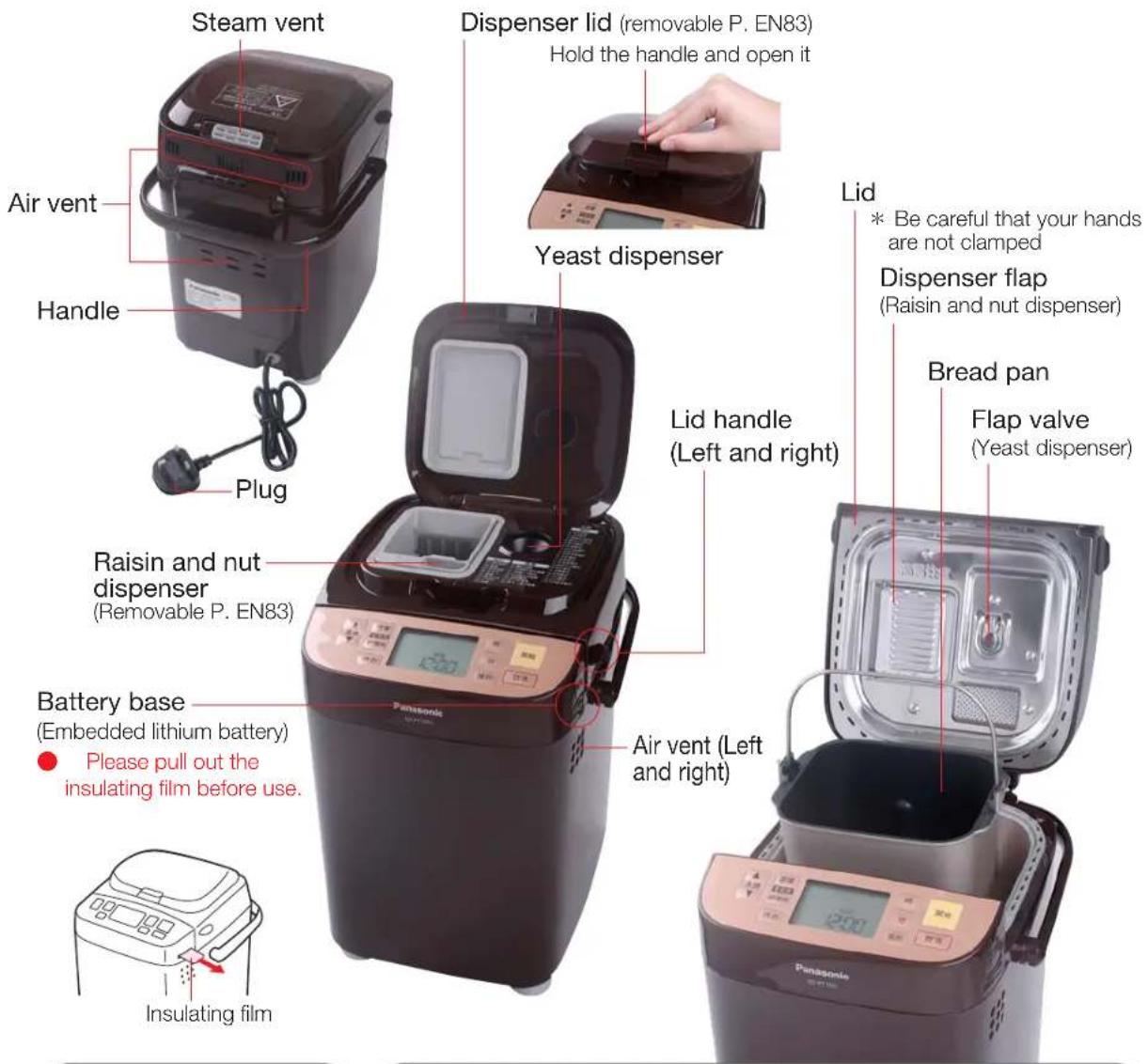 Steam vent Air vent Handle Plug Raisin and nut dispenser (Removable P. EN83) Battery base (Embedded lithium battery) Please pull out the insulating film before use. Insulating film Dispenser lid (removable P. EN83) Hold the handle and open it Yeast dispenser Lid handle (Left and right) Air vent (Left and right) Lid * Be careful that your hands are not clamped Dispenser flap (Raisin and nut dispenser) Bread pan Flap valve (Yeast dispenser)