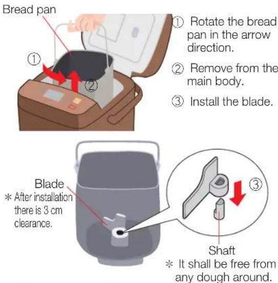 Bread pan ① Rotate the bread pan in the arrow direction. ② Remove from the main body. ③ Install the blade. Blade * After installation there is 3 cm clearance. Shaft * It shall be free from any dough around.