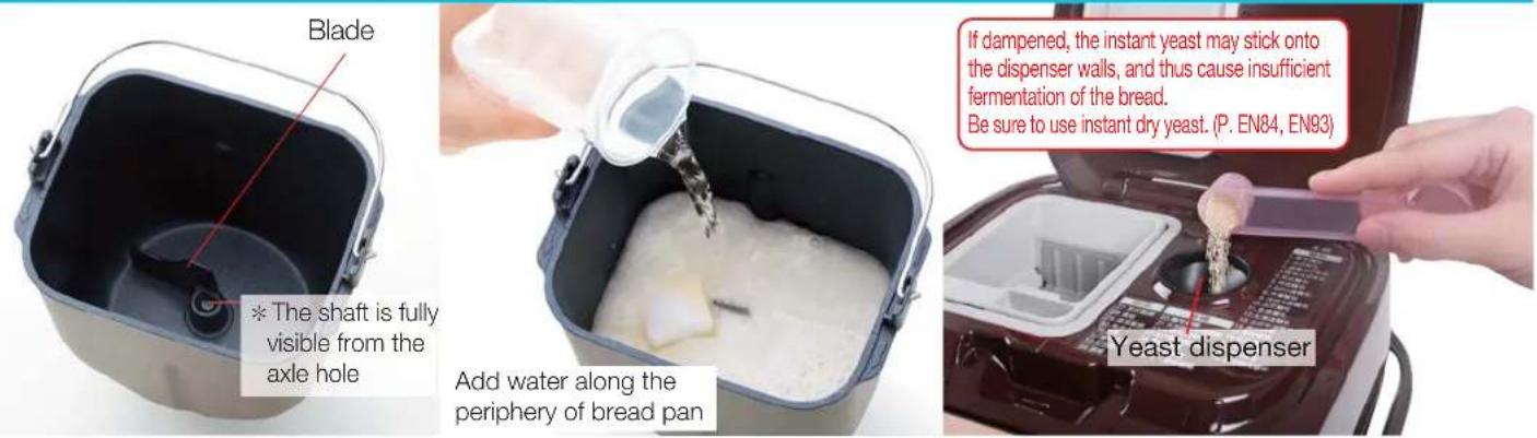 Blade * The shaft is fully visible from the axle hole Add water along the periphery of bread pan If dampened, the instant yeast may stick onto the dispenser walls, and thus cause insufficient fermentation of the bread. Be sure to use instant dry yeast. (P. EN84, EN93) Yeast dispenser