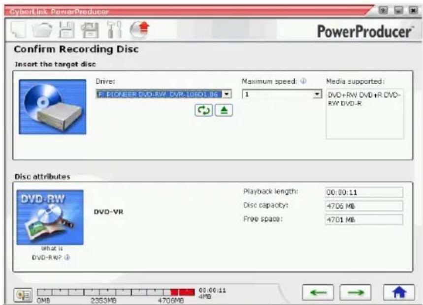 CyberLink PowerProducer PowerProducer™ Confirm Recording Disc Insert the target disc Drive: P: PIONEER DVD-RW DVD-106D1.06 Maximum speed: ① 1 Media supported: DVD+RW DVD+R DVD- RW DVD-R Disc attributes DVD-RW What is DVD-RW? Playback length: 00:00:11 Disc capacity: 4706 MB Free space: 4701 MB 0MB 2353MB 4706MB 00:00:11 4MB