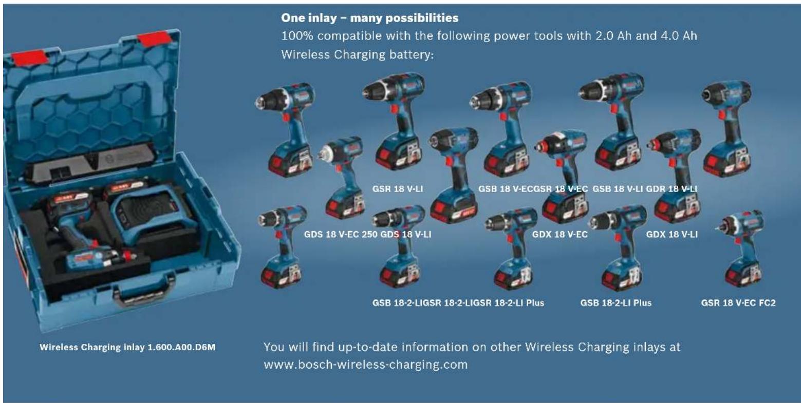 One inlay – many possibilities 100% compatible with the following power tools with 2.0 Ah and 4.0 Ah Wireless Charging battery: Wireless Charging inlay 1.600.A00.D6M GSR 18 V-LI GDS 18 V-EC 250 GDS 18 V-LI GSR 18-2-LIGSR 18-2-LIGSR 18-2-LI Plus GSR 18-2-LI Plus GSR 18 V-EC GSB 18 V-ECGSR 18 V-EC GDX 18 V-EC GSR 18 V-LI GDR 18 V-LI GDS 18 V-EC FC2 You will find up-to-date information on other Wireless Charging inlays at www.bosch-wireless-charging.com