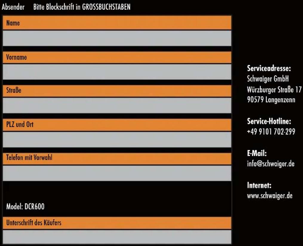 Absender Bitte Blockschrift in GROSSBUCHSTABEN Name Vorname Straße PLZ und Ort Telefon mit Vorwahl Model: DCR600 Unterschrift des Käufers Serviceadresse: Schwaiger GmbH Würzburger Straße 17 90579 Langenzenn Service-Hotline: +49 9101 702-299 E-Mail: info@schwaiger.de Internet: www.schwaiger.de