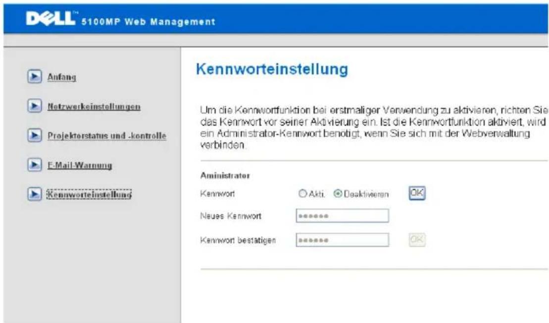DELL™ 5100MP Web Management Anfang Netzwerkeinstellungen Projektorstatus und -kontrolle E-Mail-Warnung Kennwortestellung Kennworteinstellung Kennwort Akti. Deaktivieren OK Neues Kennwort ****** Kennwort bestätigen ***** Kennwort funktion bei erstmaliger Verwendung zu aktivieren, richten Sie das Kennwort vor seiner Aktivierung ein. Ist die Kennwortfunktion aktiviert, wird ein Administrator-Kennwort benötigt, wenn Sie sich mit der Webverwaltung verbinden. Aministrator Kennwort Akti. Deaktivieren OK