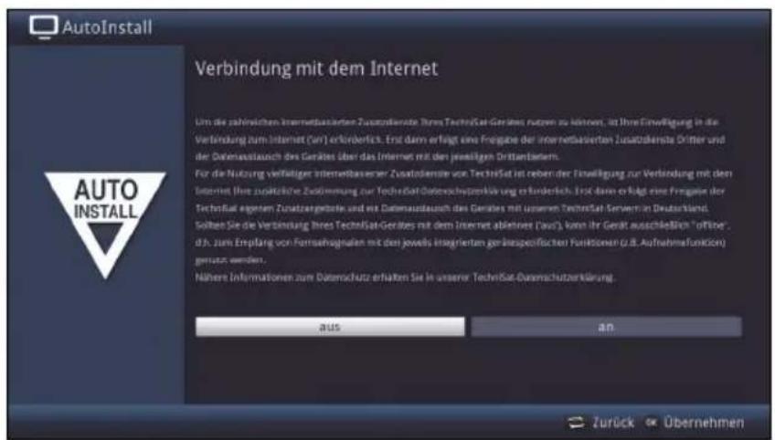 AutoInstall AUTO INSTALL Verbindung mit dem Internet Um die zahlreichen Internetbasierten Zusatzdienste Jahres TechniSat-Gerätes nutzen zu können, ist Ihre Einwifigung in die Verbindung zum Internet (un) erforderlich. Erst dann erfolgt eine Fragüse der Internetbasierten Zusatzdienste Dritter und der Daternausstauch des Gerätes über das Internet mit den jeweiligen Drittantern. Für die Nutzung verfülliger Internetbasener Zusatzdienste von TechniSat ist neben der Einwifigung zur Verbindung mit dem Internet (nisse zusätzliche Zusitzmung zur TechniSat-Daternachutzerkärung erforderlich. Erst dann erfolgt eine Fragüse der TechniSat eigem Versatzgerlöse und mit Daternausstauch des Gerätes mit unseren TechniSat Server im Deutschland. Solben Sie die Verbindung Jahres TechniSat-Gerätes mit dem Internet ablehne (aus), kann ihr Gerät ausschließlich "offiner", d.h. zum Empfang von Fortsehsgalten mit den jeweils insgrierten genückspezifischen Funktionen (z.B. Aufnahmefunktion) gerützen werden. Nähere Informationen zum Datenschutz erhalten Sie in unserer TechniSat-Daternachutzerkärung. aus an Zurück Übernehmen