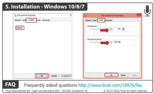 5. Installation - Windows 10/8/7 Microphone Properties General Level Custom Advanced USBAG OK Cancel Apply Microphone Properties General Level Coded Advanced Microphone 100 Microphone Fixed Cable off OK Cancel Apply FAQ Frequently asked questions http://www.trust.com/16976/faq Trust International BV - Laan van Barcelona 600 - 3317DD, Dordrecht, NL © 05-07-2016 Trust All rights reserved.