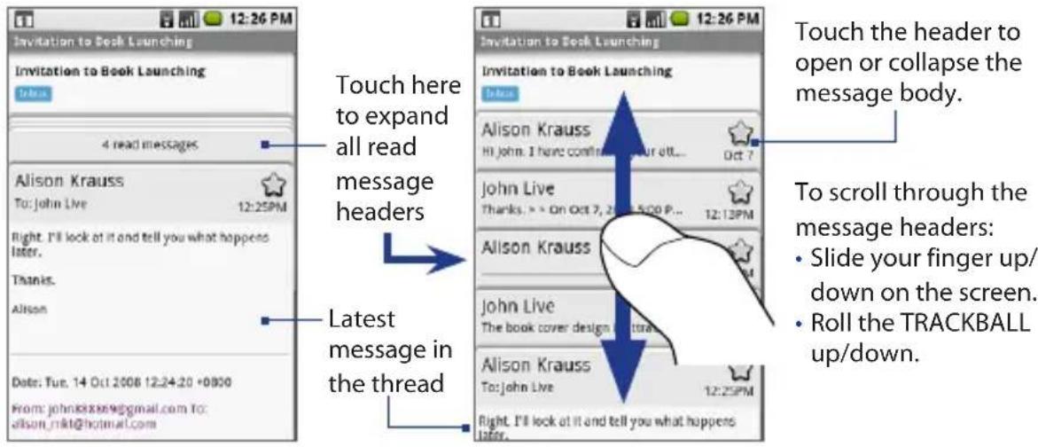 12:26 PM Invitation to Book Launching 4 read messages Alison Krauss To: John Live 12:25PM Right. I'll look at it and tell you what happens later. Thanks. Alison Date: Tue. 14 Oct 2008 12:24:20 +0900 From: johns@xxw@gmail.com to: alison_rkt@hotmail.com Touch here to expand all read message headers Latest message in the thread 12:26 PM Invitation to Book Launching Alison Krauss Hi John. I have confirmed your alt... Oct 7 John Live Thanks. > > On Oct 7, 2008 5:00 P... 12:13PM Alison Krauss John Live The book cover design @toral Alison Krauss To: John Live 12:25PM Right. I'll look at it and tell you what happens later. Touch the header to open or collapse the message body. To scroll through the message headers: • Slide your finger up/down on the screen. • Roll the TRACKBALL up/down.