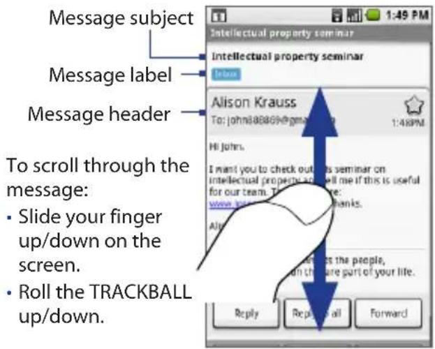 Message subject Message label Message header To scroll through the message: • Slide your finger up/down on the screen. • Roll the TRACKBALL up/down. Intellectual property seminar Intellectual property seminar Alison Krauss To: johns@8869@gmail.com 1:48PM Hi John's I want you to check out this seminar on intellectual property, so will me if this is useful for our team. There are: www.johns@8869@gmail.com All Are it's the people, on the care part of your life. Reply Reply all Forward