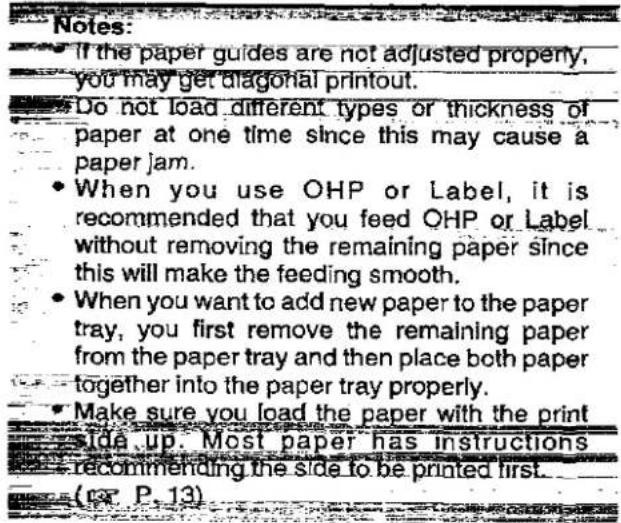 Notes: • If the paper guides are not adjusted properly, you may get diagonal printout. • Do not load different types or thickness of paper at one time since this may cause a paper jam. • When you use OHP or Label, it is recommended that you feed OHP or Label without removing the remaining paper since this will make the feeding smooth. • When you want to add new paper to the paper tray, you first remove the remaining paper from the paper tray and then place both paper together into the paper tray properly. • Make sure you load the paper with the print side up. Most paper has instructions • recommending the side to be printed first. (14 P. 13)