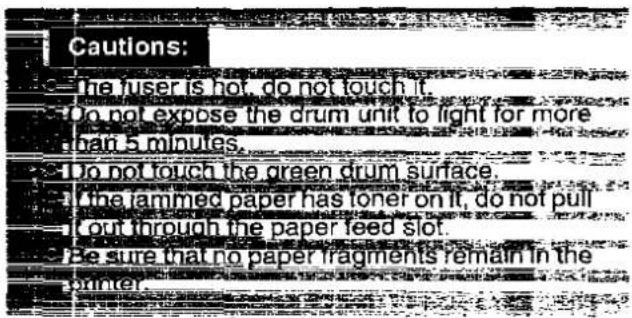 Cautions: The user is hot, do not touch it. Do not expose the drum unit to light for more than 5 minutes. Do not touch the green drum surface. The jammed paper has toner on it, do not pull out through the paper feed slot. Be sure that no paper fragments remain in the counter.