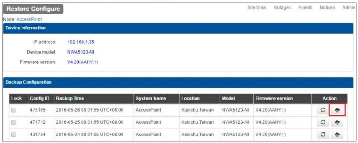 Restore Configure Node: AccessPoint Device Information IP address: 192.168.1.35 Device model: NWA5123-NI Firmware version: V4.20(AAHY.1) Backup Configuration Lock Config ID Backup Time System Name Location Model Firmware version Action □ 475165 2016-05-26 08:01:55 UTC+08:00 AccessPoint Hsinchu,Taiwan NWA5123-NI V4.20(AAHY.1) 📋 ? □ 471712 2016-05-25 08:01:55 UTC+08:00 AccessPoint Hsinchu,Taiwan NWA5123-NI V4.20(AAHY.1) 📋 ? □ 431754 2016-05-24 08:01:55 UTC+08:00 AccessPoint Hsinchu,Taiwan NWA5123-NI V4.20(AAHY.1) 📋 ?