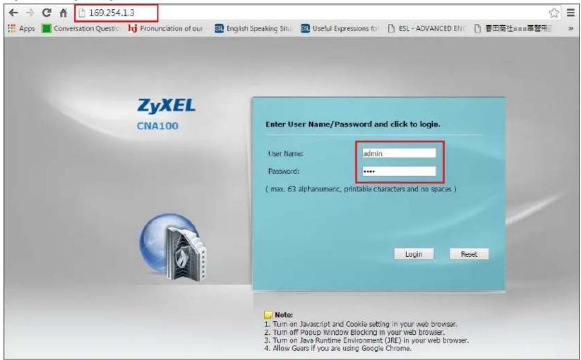 169.254.13 Apps Conversation Questic hj Pronunciation of our English Speaking Situ Useful Expressions fo ESL - ADVANCED ENI 春华商社===草替用 Zyxel CNA100 Enter User Name/Password and click to login. User Name: admin Password: .... ( max. 63 alphanumeric, printable characters and no spaces ) Login Reset Note: 1. Turn on Javascript and Cookie setting in your web browser. 2. Turn off Popup Window Blocking in your web browser. 3. Turn on Java Runtime Environment (JRE) in your web browser. 4. Allow Gears if you are using Google Chrome.