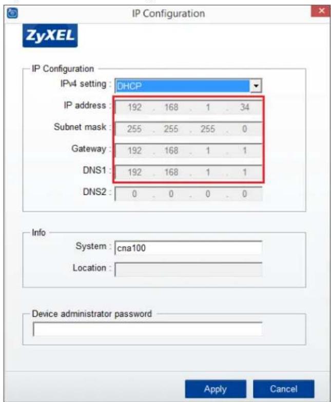 IP Configuration ZyXEL IP Configuration IPv4 setting : DHCP IP address : 192 . 168 . 1 . 34 Subnet mask : 255 . 255 . 255 . 0 Gateway : 192 . 168 . 1 . 1 DNS1 : 192 . 168 . 1 . 1 DNS2 : 0 . 0 . 0 . 0 Info System : cna100 Location : Device administrator password Apply Cancel