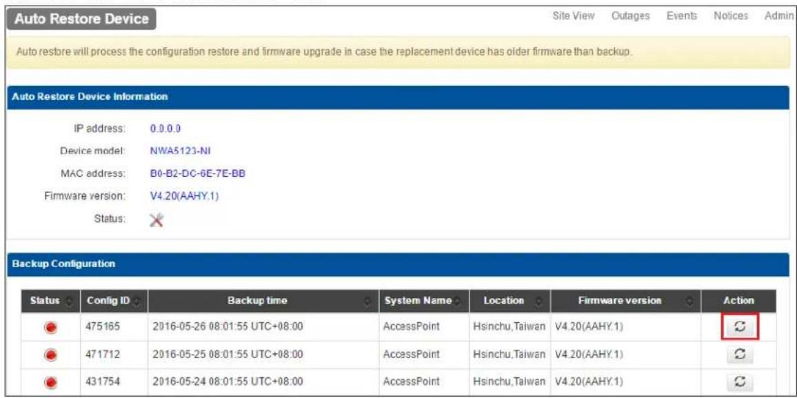 Auto Restore Device Site View Outages Events Notices Admin Auto restore will process the configuration restore and firmware upgrade in case the replacement device has older firmware than backup. Auto Restore Device Information IP address: 0.0.0.0 Device model: NWA5123-NI MAC address: B0-B2-DC-6E-7E-BB Firmware version: V4.20(AAHY.1) Status: ✗ Backup Configuration Status Config ID Backup time System Name Location Firmware version Action 475165 2016-05-26 08:01:55 UTC+08:00 AccessPoint Hsinchu,Taiwan V4.20(AAHY.1) 471712 2016-05-25 08:01:55 UTC+08:00 AccessPoint Hsinchu,Taiwan V4.20(AAHY.1) 431754 2016-05-24 08:01:55 UTC+08:00 AccessPoint Hsinchu,Taiwan V4.20(AAHY.1)