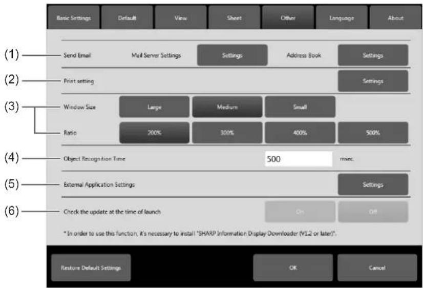 (1) Send Email Mail Server Settings Settings Address Book Settings (2) Print setting Settings (3) Window Size Large Medium Small Ratio 200% 300% 400% 500% (4) Object Recognition Time 500 msec. (5) External Application Settings Settings (6) Check the update at the time of launch On Off * In order to use this function, it's necessary to install "SHARP Information Display Downloader (V1.2 or later)". Restore Default Settings OK Cancel