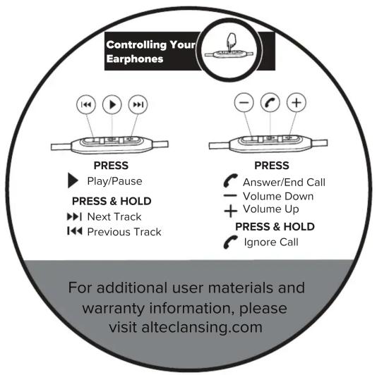 Controlling Your Earphones PRESS ► Play/Pause PRESS & HOLD ► Next Track ► Previous Track PRESS Answer/End Call Volume Down + Volume Up PRESS & HOLD Ignore Call For additional user materials and warranty information, please visit alteclansing.com