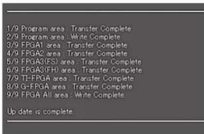 1/9 Program area : Transfer Complete 2/9 Program area : Write Complete 3/9 FPGA1 area : Transfer Complete 4/9 FPGA2 area : Transfer Complete 5/9 FPGA3(FS) area : Transfer Complete 6/9 FPGA3(FH) area : Transfer Complete 7/9 TF-FPGA area : Transfer Complete 8/9 G-FPGA area : Transfer Complete 9/9 FPGA All area : Write Complete. Up date is complete.