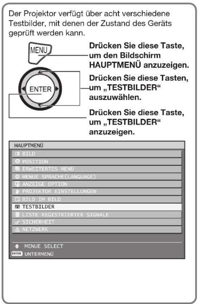 Der Projektor verfügt über acht verschiedene Testbilder, mit denen der Zustand des Geräts geprüft werden kann. DRücken Sie diese Taste, um den Bildschirm HAUPTMENÜ anzuzeigen. Drücken Sie diese Taste, um „TESTBILDER“ auszuwählen. Drücken Sie diese Taste, um „TESTBILDER“ anzuzeigen. Hauptmenü BILD POSITION ERWEITERTES MENU MENUE SPRACHE(Language) ANZEIGE OPTION PROJEKTOR EINSTELLUNGEN BILD IM BILD TESTBILDER LISTE REGISTRIERTER SIGNALE SICHERHEIT NETZWERK MENUE SELECT ENTER UNTERMENÜ