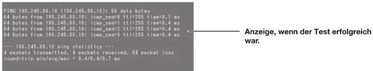 PING 198.245.80.10 (198.245.80.10): 56 data bytes 64 bytes from 198.245.80.10: icmp_seq=0 ttl=255 time=0.7 ms 64 bytes from 198.245.80.10: icmp_seq=1 ttl=255 time=0.4 ms 64 bytes from 198.245.80.10: icmp_seq=2 ttl=255 time=0.4 ms 64 bytes from 198.245.80.10: icmp_seq=3 ttl=255 time=0.4 ms --- 198.245.80.10 ping statistics --- 4 packets transmitted, 4 packets received, 0% packet loss round-trip min/avg/max = 0.4/0.4/0.7 ms Anzeige, wenn der Test erfolgreich war.