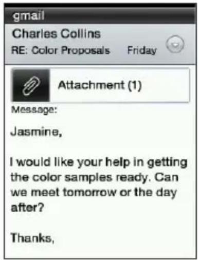 gmail Charles Collins RE: Color Proposals Friday Attachment (1) Message: Jasmine, I would like your help in getting the color samples ready. Can we meet tomorrow or the day after? Thanks,