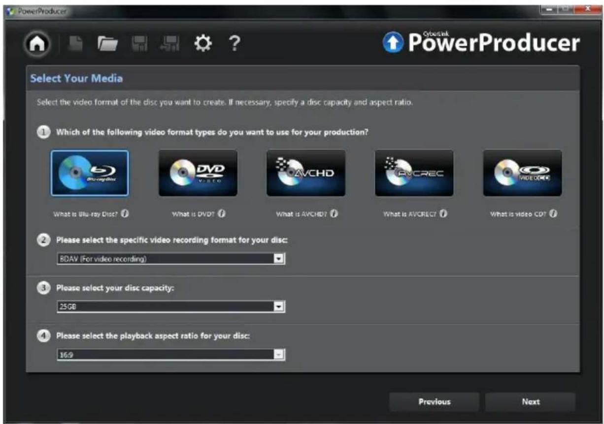 PowerProducer Select Your Media Select the video format of the disc you want to create. If necessary, specify a disc capacity and aspect ratio. ① Which of the following video format types do you want to use for your production? What is Blu-ray Disc? What is DVD? What is AVCHD? What is AVCREC? What is video CD? ② Please select the specific video recording format for your disc: RDAV (For video recording) ③ Please select your disc capacity: 25GB ④ Please select the playback aspect ratio for your disc: 16:9 Previous Next Cyberink PowerProducer