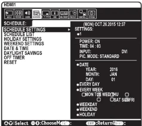 HDMI1 SCHEDULE: MON OCT.26.2015 12:37 SCHEDULE SETTINGS SCHEDULE LIST HOLIDAY SETTINGS WEEKEND SETTINGS DATE & TIME DAYLIGHT SAVINGS OFF TIMER RESET (MON) OCT.26.2015 12:37 SETTINGS: • 1 POWER: ON TIME: 04 : 03 INPUT: DVI PIC. MODE: STANDARD • DATE YEAR: 2016 MONTH: JAN DAY: 01 • EVERY DAY • EVERY WEEK MON TUE WED THU • SAT SUNFRI • WEEKDAY • WEEKEND • HOLIDAY ○:Select ○:Choose Mode: Exn:Return Once: