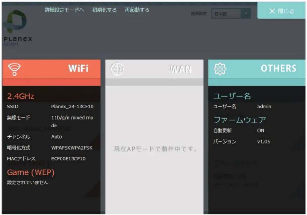 詳細設定モードへ 初期化する 再起動する 言語設定 日本語 × 関じる Planex COMM WiFi 2.4GHz SSID Planex_24-13CF10 無線モード 11b/g/n mixed mo de チャンネル Auto 暗号化方式 WPAPSKWPA2PSK MACアドレス ECF00E13CF10 Game (WEP) 設定されていません WAN 現在APモードで動作中です。 OTHERS ユーザー名 ユーザー名 admin ファームウェア 自動更新 ON バージョン v1.05