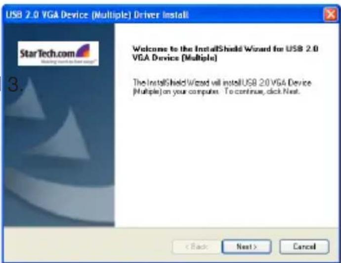 USB 2.0 VGA Device (Multiple) Driver Install StarTech.com Making touch to next up? 3. Welcome to the InstallShield Wizard for USB 2.0 VGA Device (Multiple) The InstallShield Wizard will install USB 2.0 VGA Device (Multiple) on your computer. To continue, click Next. < Back Next > Cancel