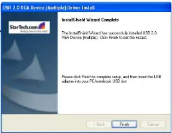 USB 2.0 VGA Device (Multiple) Driver Install StarTech.com Installing hardware install InstallShield Wizard Complete The InstallShield Wizard has successfully installed USB 2.0 VGA Device (Multiple). Click Finish to exit the wizard. Please click Finish to complete setup, and then insert the USB adapters into your PC/notebook. USB slot < Back Finish Cancel