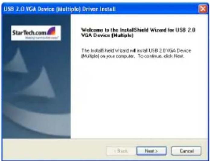 USB 2.0 VGA Device (Multiple) Driver Install StarTech.com Making installed user? Welcome to the InstallShield Wizard for USB 2.0 VGA Device (Multiple) The InstallShield Wizard will install USB 2.0 VGA Device (Multiple) on your computer. To continue, click Next. < Back Next > Cancel