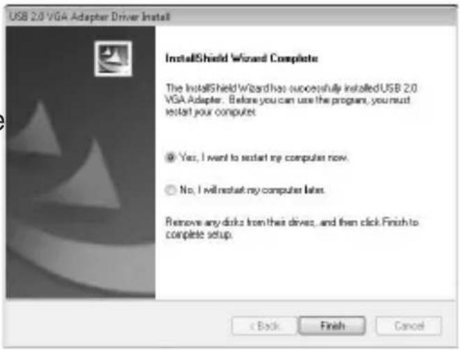 USB 2.0 VGA Adapter Driver Install InstallShield Wizard Complete The InstallShield Wizard has successfully installed USB 2.0 VGA Adapter. Before you can use the program, you must restart your computer. Yes, I want to restart my computer now. No, I will restart my computer later. Remove any disks from their drive, and then click Finish to complete setup. < Back Finish Cancel