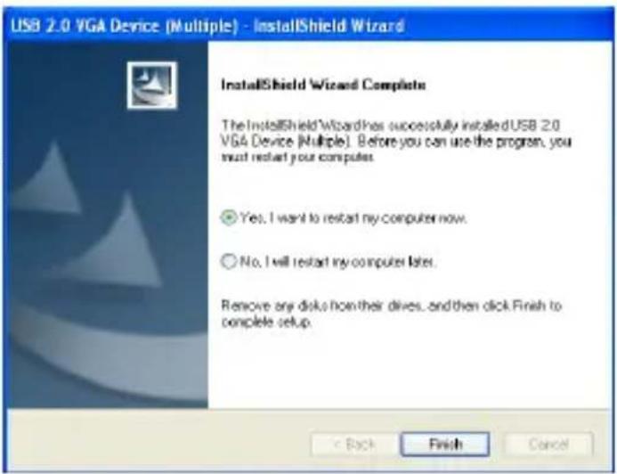 USB 2.0 VGA Device (Multiple) - InstallShield Wizard InstallShield Wizard Complete The InstallShield Wizard has successfully installed USB 2.0 VGA Device (Multiple). Before you can use the program, you must restart your computer. Yes, I want to restart my computer now. No, I will restart my computer later. Remove any disks from their drives, and then click Finish to complete setup. Back Finish Cancel