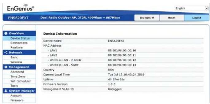 EnGenius® English ENS620EXT Dual Radio Outdoor AP, 2T28, 400Mbps + 867Mbps Changes: 0 Reset Legend Overview Device Status Connections Realtime Network Basic Wireless Management Advanced Time Zone WiFi Scheduler Tools System Manager Account Firmware Device Information Device Name ENS620EXT MAC Address - LAN1 88:DC:96:00:00:10 - LAN2 88:DC:96:00:00:11 - Wireless LAN - 2.4GHz 88:DC:96:00:00:12 - Wireless LAN - 5GHz 88:DC:96:00:00:13 Country USA Current Local Time Tue Jul 12 16:40:24 2016 Uptime 4h 57m 18s Firmware Version 1.0.0 Management VLAN ID Untagged