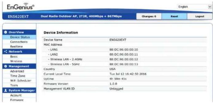 EnGenius® English ENS620EXT Dual Radio Outdoor AP, 2T3R, 400Mbps + 867Mbps Changes: 0 Reset Logout Device Information Device Name ENS620EXT MAC Address - LAN1 88:DC:96:00:00:10 - LAN2 88:DC:96:00:00:11 - Wireless LAN - 2.4GHz 88:DC:96:00:00:12 - Wireless LAN - 5GHz 88:DC:96:00:00:13 Country USA Current Local Time Tue Jul 12 16:42:50 2016 Uptime 4h 99in 41s Firmware Version 1.0.0 Management VLAN ID Untagged Overview Device Status Connections Realtime Network Basic Wireless Management Advanced Time Zone WiFi Scheduler Tools System Manager Account Firmware