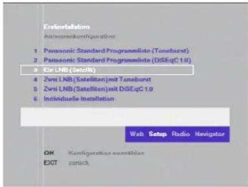 Erlaninstallation Achamoodkomfigurations 1 Panasonic Standard Programmiete (Toneburst) 2 Panasonic Standard Programmiete (DiseqC 1.0) 3 Eci LNB (Satzelk) 4 Zwei LNB (Satelliten) mit Toneburst 5 Zwei LNB (Satelliten) mit DiSEqC 1.0 6 Individuelle Installation Web Setup Radio Navigator OK Kanfiguration ausrechnen EXIT zurück