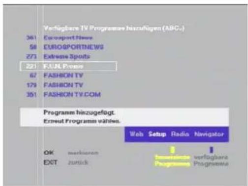 Verfügbare TV Programme hinzufügen (ABC.) 361 Eurosport News 58 EUROSPORTNEWS 273 Extreme Spots 221 FJUL Prove 67 FASHION TV 179 FASHION TV 301 FASHION TV.COM Programm hinzugefügt. Erneut Programm wählen. Web Setup Radio Navigator OK merkierern EXIT zurück verfügbare Programme