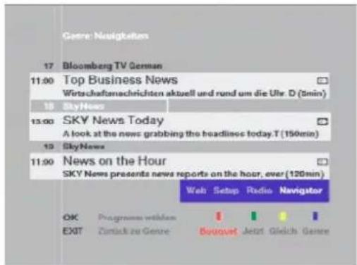 Genre: Navigkeiten 17 Bloomberg TV German 11:00 Top Business News Wirtschaftsmachrichten aktuell und rund um die Uhr. D (5min) 18 SkyHours 13:00 SKY News Today A look at the news grabbing the headlines today.T (150min) 19 SkyNews 11:00 News on the Hour SKY News presents news reports on the hour, over (120min) Web Setup Radio Navigator OK Programmes wthlern EXIT Zurück zu Genre Bouvet Jetzt Gleich Genre