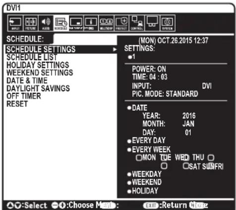 DVI1 SCHEDULE: MON) OCT.26.2015 12:37 SCHEDULE SETTINGS SCHEDULE LIST HOLIDAY SETTINGS WEEKEND SETTINGS DATE & TIME DAYLIGHT SAVINGS OFF TIMER RESET (MON) OCT.26.2015 12:37 SETTINGS: • 1 POWER: ON TIME: 04 : 03 INPUT: DVI PIC. MODE: STANDARD • DATE YEAR: 2016 MONTH: JAN DAY: 01 • EVERY DAY • EVERY WEEK □ MON TUE WED THU □ □ ○ SAT SUNFRI • WEEKDAY • WEEKEND • HOLIDAY ○:Select ○:Choose Make : exn:Return More