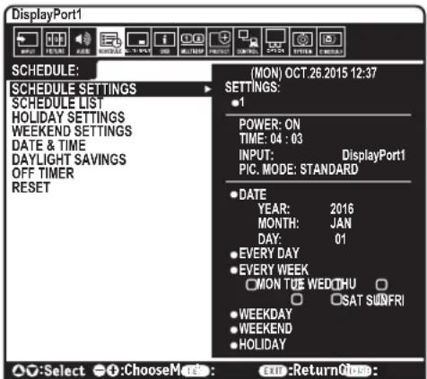 DisplayPort1 SCHEDULE: MON) OCT.26.2015 12:37 SCHEDULE SETTINGS SCHEDULE LIST HOLIDAY SETTINGS WEEKEND SETTINGS DATE & TIME DAYLIGHT SAVINGS OFF TIMER RESET (MON) OCT.26.2015 12:37 SETTINGS: • 1 POWER: ON TIME: 04 : 03 INPUT: DisplayPort1 PIC. MODE: STANDARD • DATE YEAR: 2016 MONTH: JAN DAY: 01 • EVERY DAY • EVERY WEEK MON TUE WED THU • SAT SUNFRI • WEEKDAY • WEEKEND • HOLIDAY ○:Select ○:Choose Mode: Exn:Return Once: