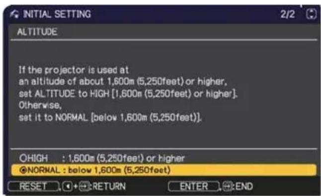 INITIAL SETTING 2/2 ALTITUDE If the projector is used at an altitude of about 1,600m (5,250feet) or higher, set ALTITUDE to HIGH [1,600m (5,250feet) or higher]. Otherwise, set it to NORMAL [below 1,600m (5,250feet)]. ○HIGH : 1,600m (5,250feet) or higher ●NORMAL : below 1,600m (5,250feet) RESET + RETURN ENTER END