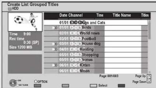 Create List Grouped Titles HDD Date Channel Time Title Name Titles 01/01 2:00 Dog and Cats 07/01 1:300 Birds 02/01 8:30 World news 03/01 19:00 Football 03/01 15:30 House dog 04/01 2:00 Hunting 05/01 1:00 Shopping 05/01 15:00 Venus 06/01 3:45 Kitten 06/01 8:00 Moon Time 9:00 Rec time 0:30 (SP) Size 1200 MB OK OPTION Page 001/003 Page Up Page Down