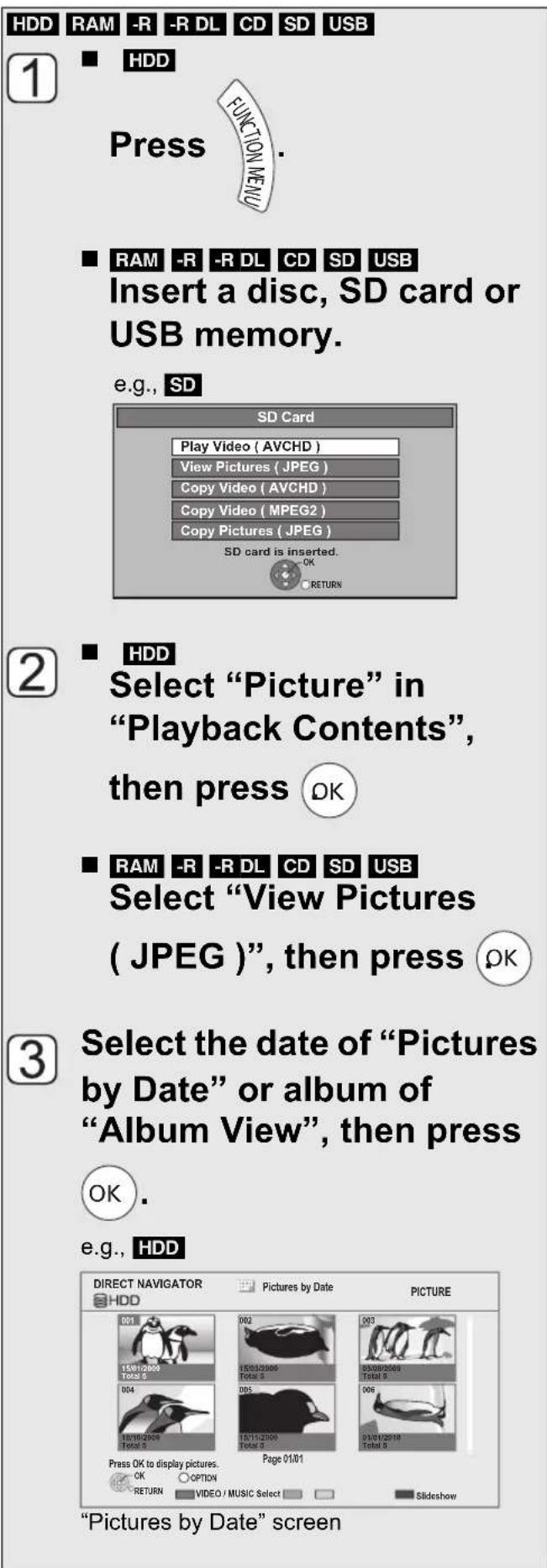 HDD RAM -R -R DL CD SD USB 1 ■ HDD Press FUNCTION MENU ■ RAM -R -R DL CD SD USB Insert a disc, SD card or USB memory. e.g., SD SD Card Play Video ( AVCHD ) View Pictures ( JPEG ) Copy Video ( AVCHD ) Copy Video ( MPEG2 ) Copy Pictures ( JPEG ) SD card is inserted. OK RETURN 2 ■ HDD Select "Picture" in "Playback Contents", then press OK ■ RAM -R -R DL CD SD USB Select "View Pictures ( JPEG )", then press OK 3 Select the date of "Pictures by Date" or album of "Album View", then press OK . e.g., HDD DIRECT NAVIGATOR Pictures by Date PICTURE HDD TOTAL 5 001 002 003 15/01/2009 Total 5 15/01/2009 Total 3 03/08/2010 Total 5 004 005 006 18/10/2009 Total 5 18/11/2009 Total 3 01/01/2010 Total 5 Press OK to display pictures. Page 01/01 OK OPTION RETURN VIDEO / MUSIC Select Slideshow "Pictures by Date" screen