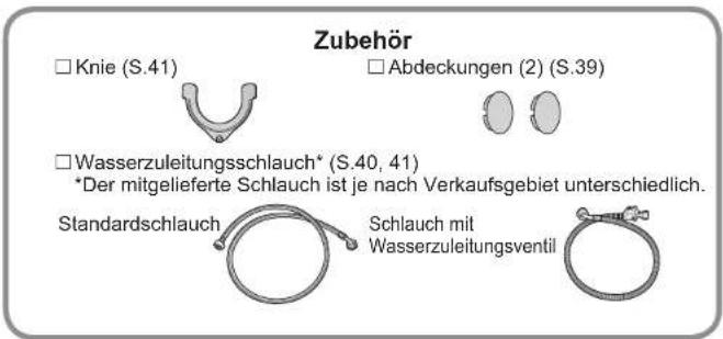 Zubehör □ Knie (S.41) □ Abdeckungen (2) (S.39) □ Wasserzuleitungsschlauch* (S.40, 41) *Der mitgelieferte Schlauch ist je nach Verkaufsgebiet unterschiedlich. Standardschlauch Schlauch mit Wasserzuleitungsventil