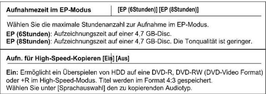 Aufnahmezeit im EP-Modus | [EP (6Stunden)] [EP (8Stunden)] Wählen Sie die maximale Stundenanzahl zur Aufnahme im EP-Modus. EP (6Stunden): Aufzeichnungszeit auf einer 4,7 GB-Disc. EP (8Stunden): Aufzeichnungszeit auf einer 4,7 GB-Disc. Die Tonqualität ist geringer. Aufn. für High-Speed-Kopieren [Ein] [Aus] Ein: Ermöglicht ein Überspielen von HDD auf eine DVD-R, DVD-RW (DVD-Video Format) oder +R im High-Speed-Modus. Titel werden im Format 4:3 gespeichert. Wählen Sie unter [Sprachauswahl] den zu kopierenden Audiotyp.