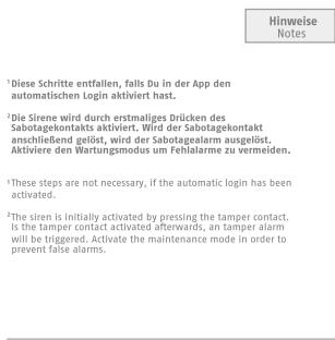 Hinweise Notes ¹Diese Schritte entfallen, falls Du in der App den automatischen Login aktiviert hast. ²Die Sirene wird durch erstmaliges Drücken des Sabotagekontakts aktiviert. Wird der Sabotagekontakt anschließend gelöst, wird der Sabotagealarm ausgelöst. Aktiviere den Wartungsmodus um Fehlalarme zu vermeiden. ³These steps are not necessary, if the automatic login has been activated. ⁴The siren is initially activated by pressing the tamper contact. Is the tamper contact activated afterwards, an tamper alarm will be triggered. Activate the maintenance mode in order to prevent false alarms.