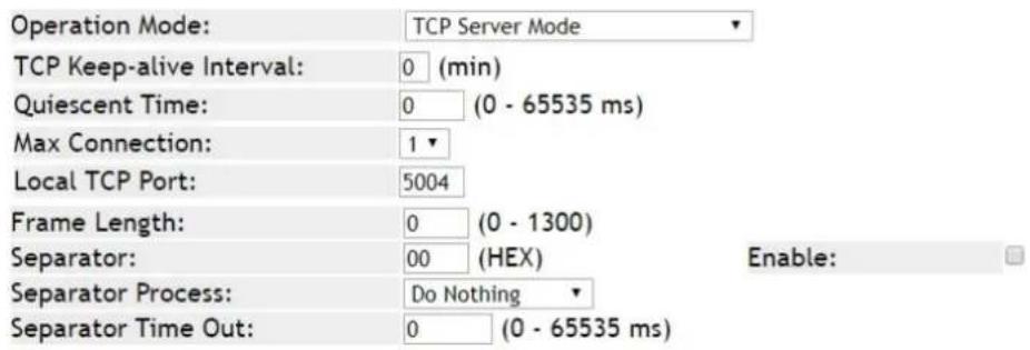 Operation Mode: TCP Server Mode TCP Keep-alive Interval: 0 (min) Quiescent Time: 0 (0 - 65535 ms) Max Connection: 1 Local TCP Port: 5004 Frame Length: 0 (0 - 1300) Separator: 00 (HEX) Enable: Separator Process: Do Nothing Separator Time Out: 0 (0 - 65535 ms)