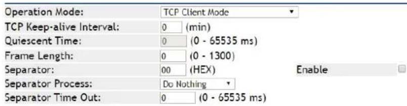 Operation Mode: TCP Client Mode TCP Keep-alive Interval: 0 (min) Quiescent Time: 0 (0 - 65535 ms) Frame Length: 0 (0 - 1300) Separator: 00 (HEX) Enable Separator Process: Do Nothing Separator Time Out: 0 (0 - 65535 ms)
